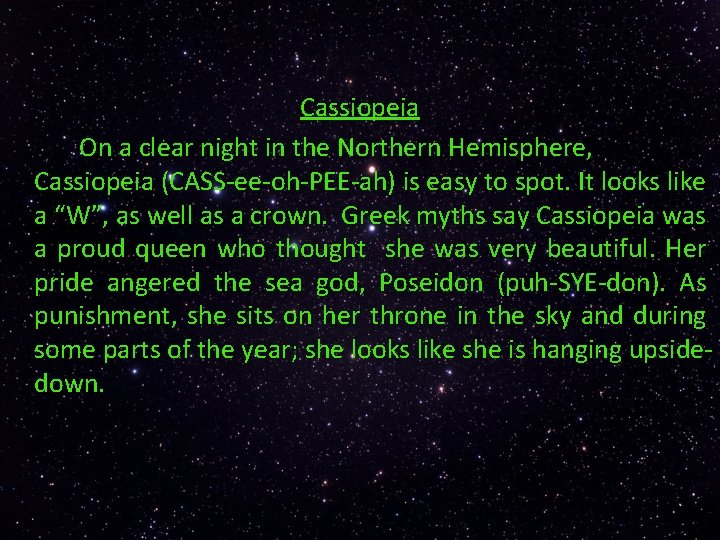 Cassiopeia On a clear night in the Northern Hemisphere, Cassiopeia (CASS-ee-oh-PEE-ah) is easy to