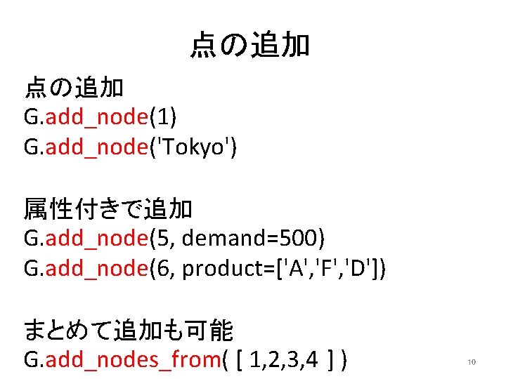 点の追加 G. add_node(1) G. add_node('Tokyo') 属性付きで追加 G. add_node(5, demand=500) G. add_node(6, product=['A', 'F', 'D'])