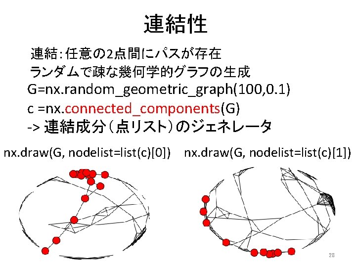 連結性 連結：任意の 2点間にパスが存在 ランダムで疎な幾何学的グラフの生成 G=nx. random_geometric_graph(100, 0. 1) c =nx. connected_components(G) -> 連結成分（点リスト）のジェネレータ nx.