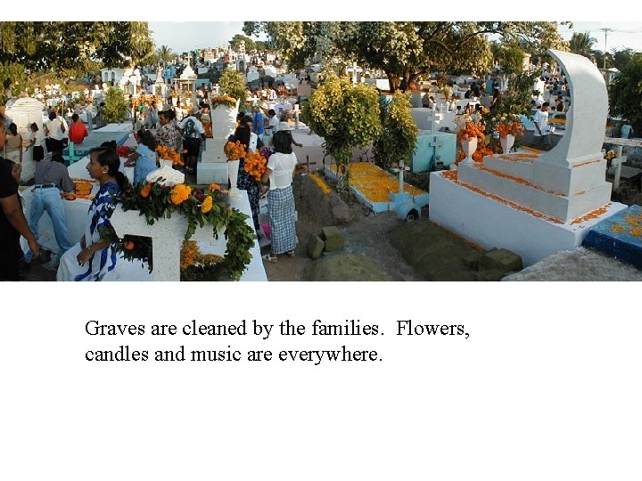 Graves are cleaned by the families. Flowers, candles and music are everywhere. 