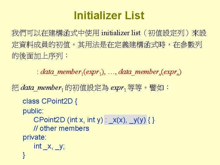 Initializer List 我們可以在建構函式中使用 initializer list（初值設定列）來設 定資料成員的初值。其用法是在定義建構函式時，在參數列 的後面加上序列： : data_member 1(expr 1), …, data_membern(exprn) 把