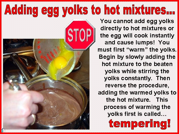 You cannot add egg yolks directly to hot mixtures or the egg will cook