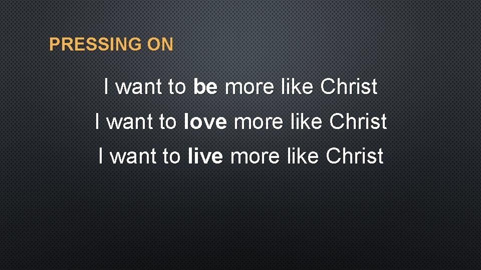 PRESSING ON I want to be more like Christ I want to love more