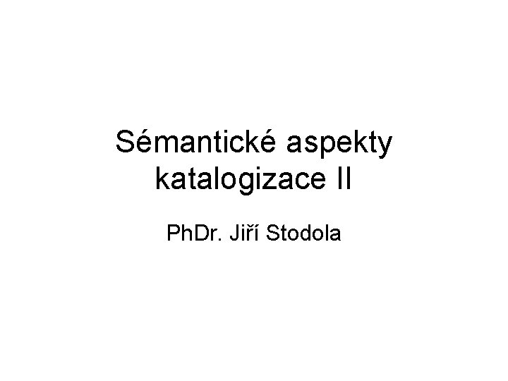 Sémantické aspekty katalogizace II Ph. Dr. Jiří Stodola 