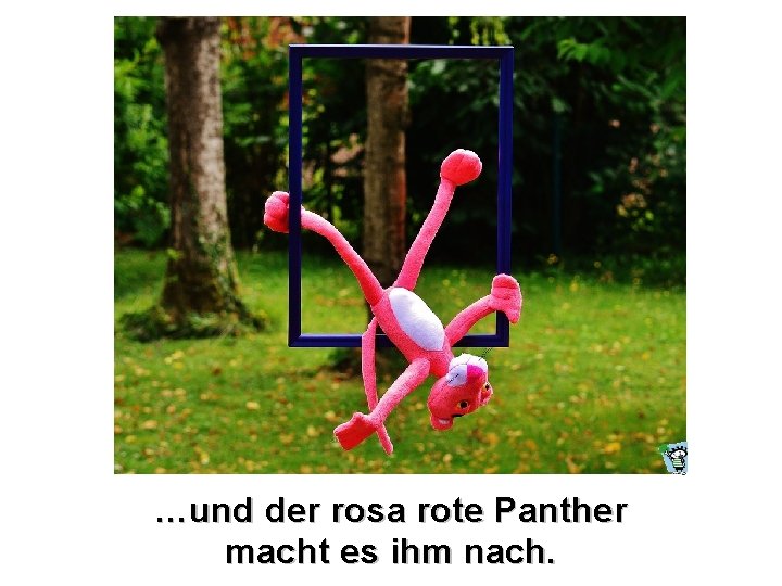 …und der rosa rote Panther macht es ihm nach. 