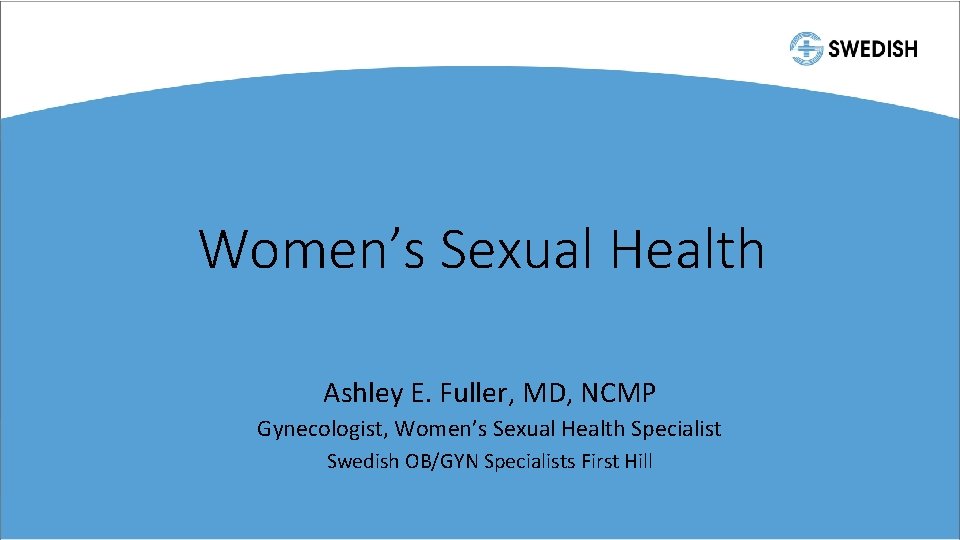 Women’s Sexual Health Ashley E. Fuller, MD, NCMP Gynecologist, Women’s Sexual Health Specialist Swedish