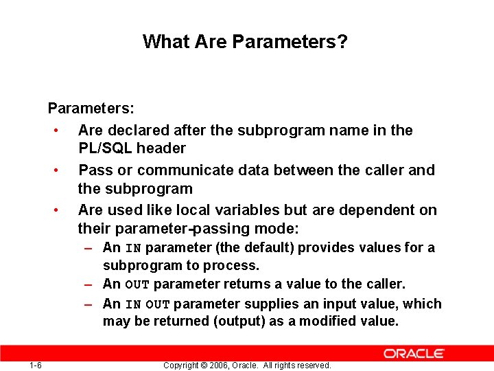 What Are Parameters? Parameters: • Are declared after the subprogram name in the PL/SQL