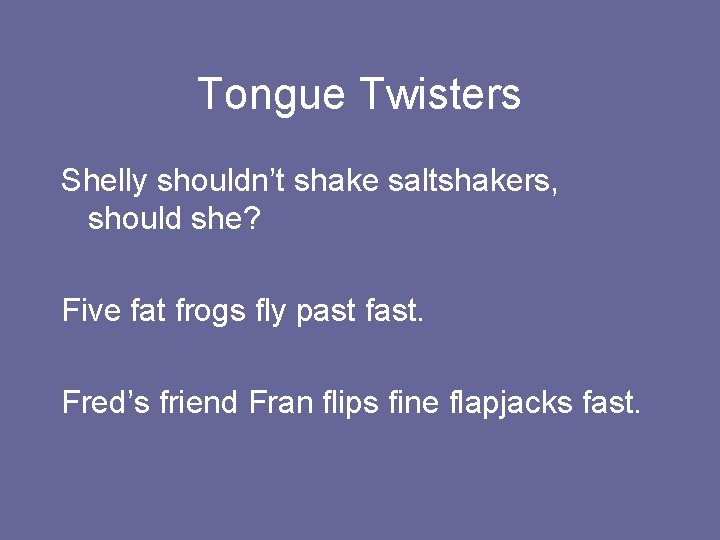 Tongue Twisters Shelly shouldn’t shake saltshakers, should she? Five fat frogs fly past fast.