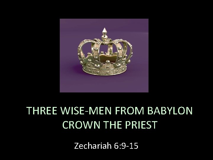 THREE WISE-MEN FROM BABYLON CROWN THE PRIEST Zechariah 6: 9 -15 