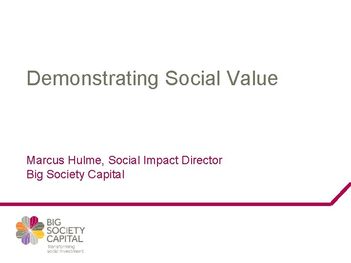 Demonstrating Social Value Marcus Hulme, Social Impact Director Big Society Capital 