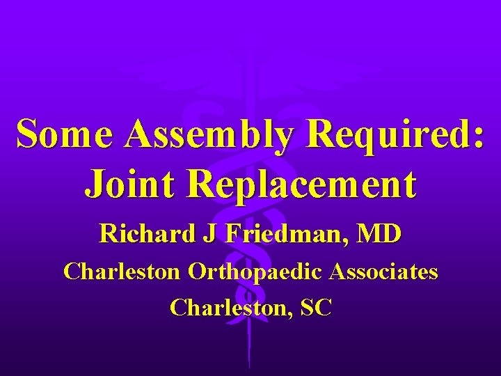 Some Assembly Required: Joint Replacement Richard J Friedman, MD Charleston Orthopaedic Associates Charleston, SC