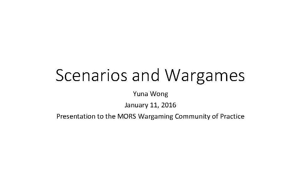 Scenarios and Wargames Yuna Wong January 11, 2016 Presentation to the MORS Wargaming Community