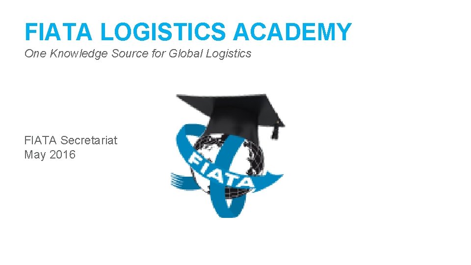 FIATA LOGISTICS ACADEMY One Knowledge Source for Global Logistics FIATA Secretariat May 2016 