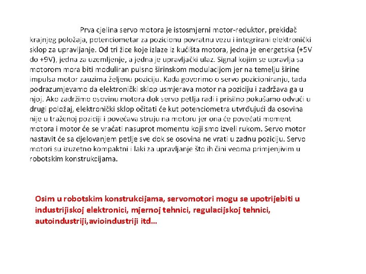 Osim u robotskim konstrukcijama, servomotori mogu se upotrijebiti u industrijiskoj elektronici, mjernoj tehnici, regulacijskoj