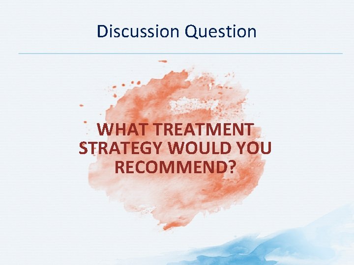 Discussion Question WHAT TREATMENT STRATEGY WOULD YOU RECOMMEND? Discussion Question WHAT TREATMENT STRATEGY WOULD YOU RECOMMEND?