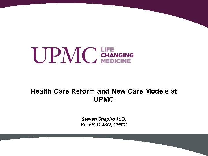Health Care Reform and New Care Models at UPMC Steven Shapiro M. D. Sr.