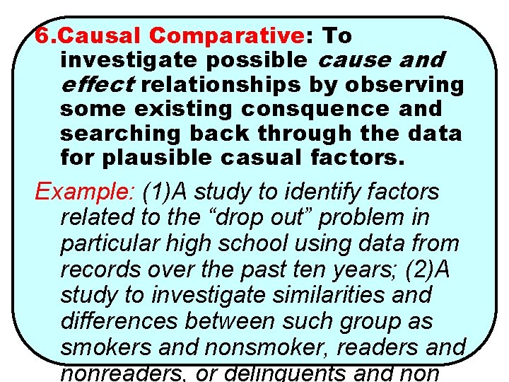 6. Causal Comparative: To investigate possible cause and effect relationships by observing some existing