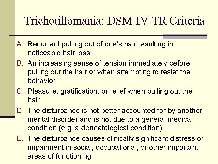 Trichotillomania: DSM-IV-TR Criteria A. Recurrent pulling out of one’s hair resulting in noticeable hair Trichotillomania: DSM-IV-TR Criteria A. Recurrent pulling out of one’s hair resulting in noticeable hair