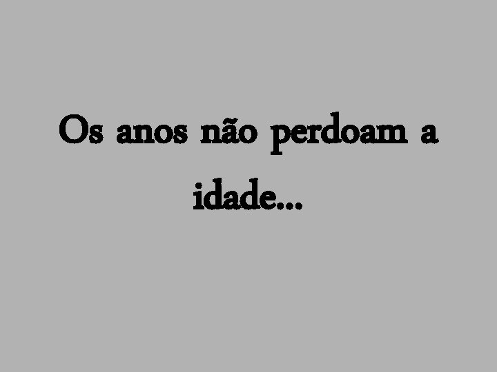 Os anos não perdoam a idade. . . 