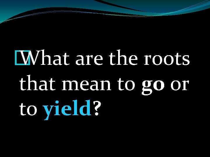 � What are the roots that mean to go or to yield? 