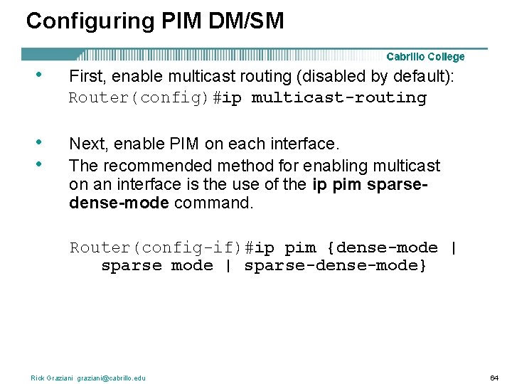 Configuring PIM DM/SM • First, enable multicast routing (disabled by default): Router(config)#ip multicast-routing •