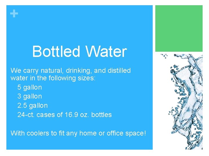 + Bottled Water We carry natural, drinking, and distilled water in the following sizes: + Bottled Water We carry natural, drinking, and distilled water in the following sizes: