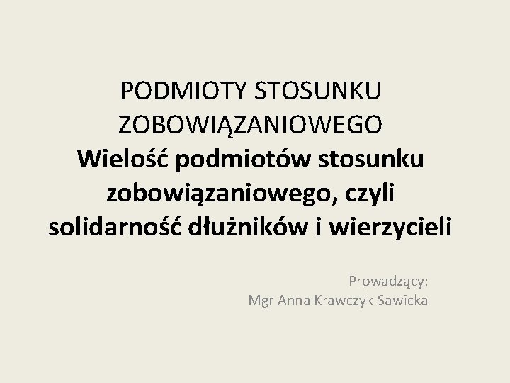 PODMIOTY STOSUNKU ZOBOWIĄZANIOWEGO Wielość podmiotów stosunku zobowiązaniowego, czyli solidarność dłużników i wierzycieli Prowadzący: Mgr