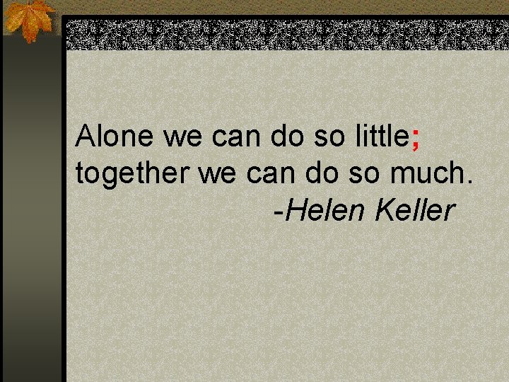 Alone we can do so little; together we can do so much. -Helen Keller Alone we can do so little; together we can do so much. -Helen Keller