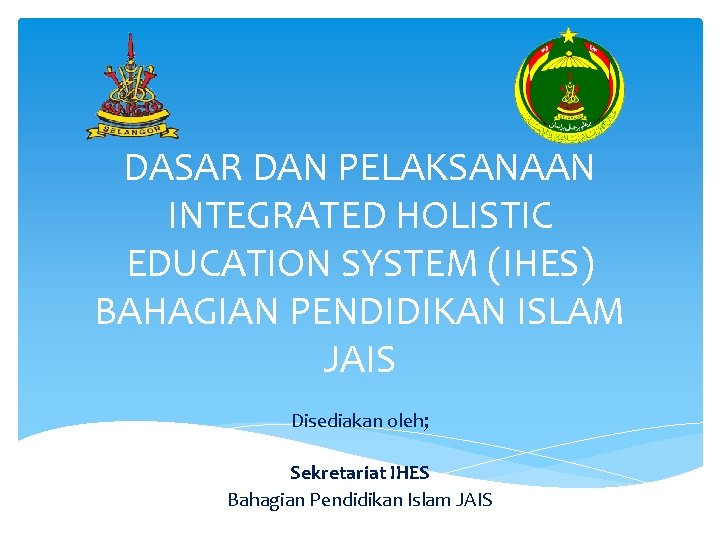 DASAR DAN PELAKSANAAN INTEGRATED HOLISTIC EDUCATION SYSTEM (IHES) BAHAGIAN PENDIDIKAN ISLAM JAIS Disediakan oleh;