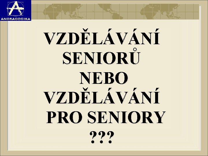 VZDĚLÁVÁNÍ SENIORŮ NEBO VZDĚLÁVÁNÍ PRO SENIORY ? ? ? 