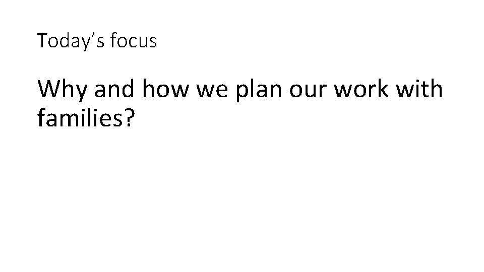 Today’s focus Why and how we plan our work with families? 