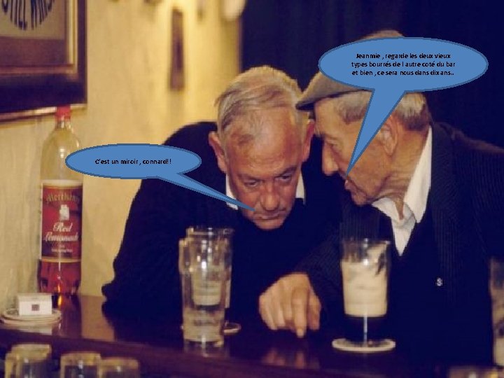 Jeanmie , regarde les deux vieux types bourrés de l autre coté du bar