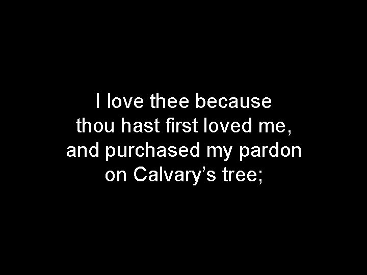 I love thee because thou hast first loved me, and purchased my pardon on