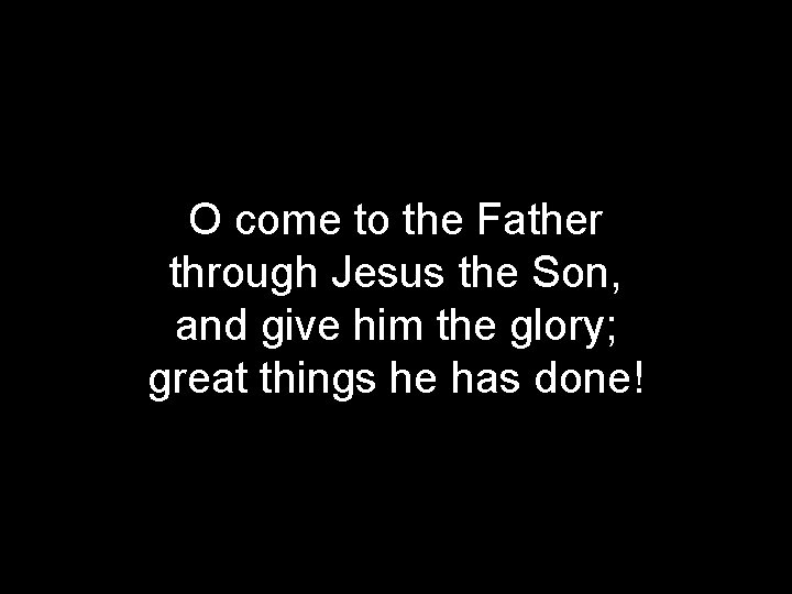 O come to the Father through Jesus the Son, and give him the glory;