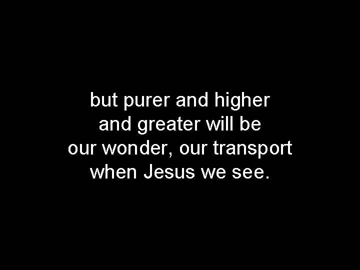 but purer and higher and greater will be our wonder, our transport when Jesus