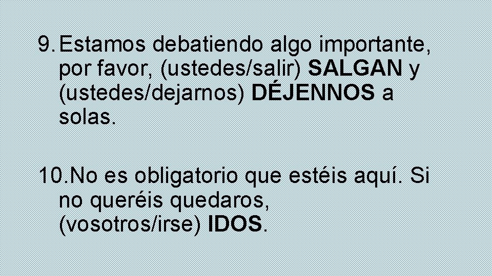 9. Estamos debatiendo algo importante, por favor, (ustedes/salir) SALGAN y (ustedes/dejarnos) DÉJENNOS a solas.