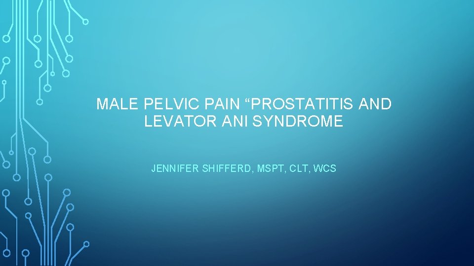 MALE PELVIC PAIN “PROSTATITIS AND LEVATOR ANI SYNDROME JENNIFER SHIFFERD, MSPT, CLT, WCS 