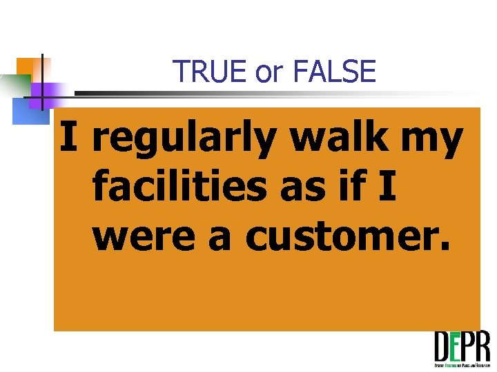 TRUE or FALSE I regularly walk my facilities as if I were a customer.