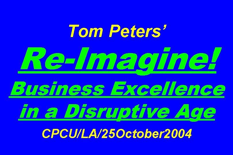 Tom Peters’ Re-Imagine! Business Excellence in a Disruptive Age CPCU/LA/25 October 2004 