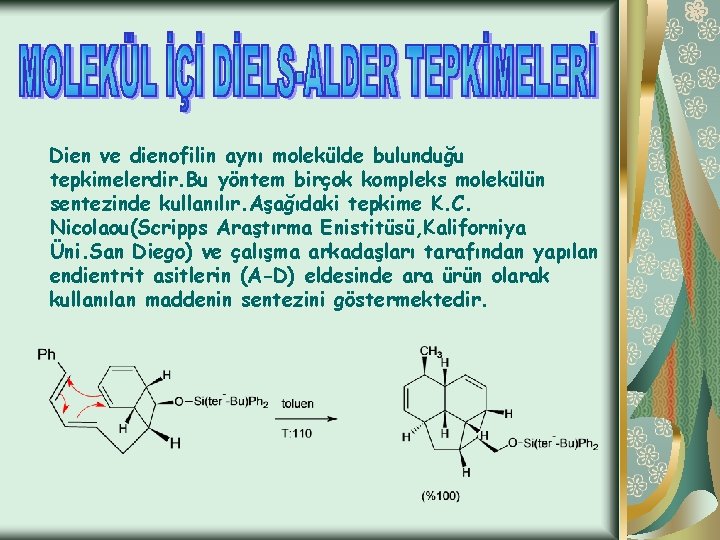 Dien ve dienofilin aynı molekülde bulunduğu tepkimelerdir. Bu yöntem birçok kompleks molekülün sentezinde kullanılır.