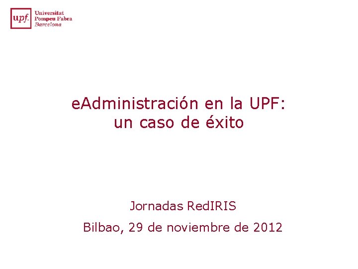 e. Administración en la UPF: un caso de éxito Jornadas Red. IRIS Bilbao, 29 e. Administración en la UPF: un caso de éxito Jornadas Red. IRIS Bilbao, 29