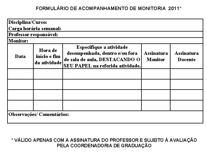 FORMULÁRIO DE ACOMPANHAMENTO DE MONITORIA 2011* Disciplina/Curso: Carga horária semanal: Professor responsável: Monitor: Especifique