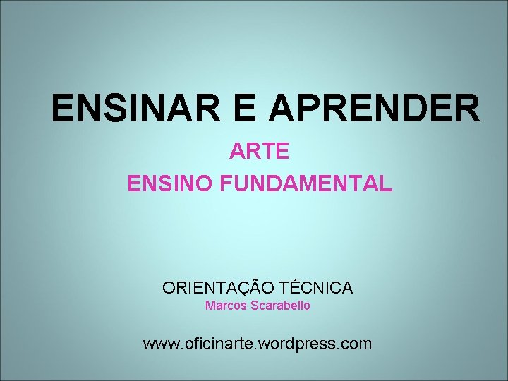 ENSINAR E APRENDER ARTE ENSINO FUNDAMENTAL ORIENTAÇÃO TÉCNICA Marcos Scarabello www. oficinarte. wordpress. com