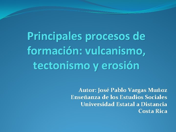 Principales procesos de formación: vulcanismo, tectonismo y erosión Autor: José Pablo Vargas Muñoz Enseñanza