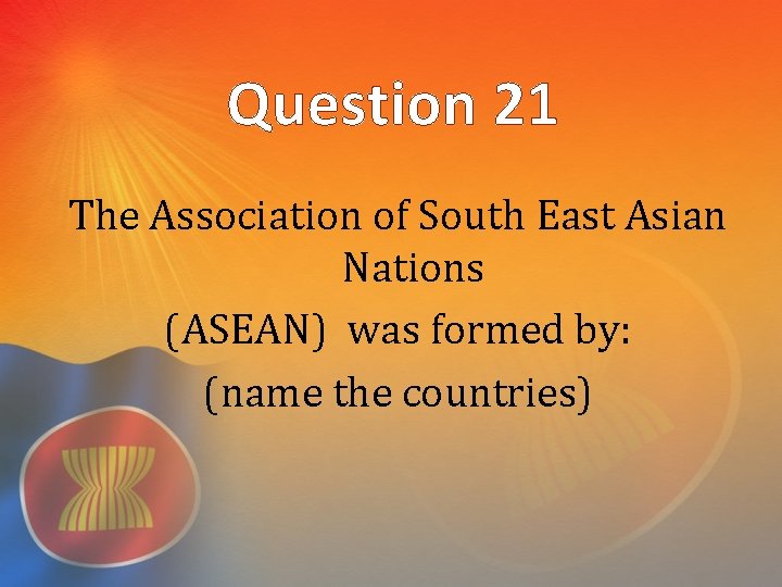 Question 21 The Association of South East Asian Nations (ASEAN) was formed by: (name