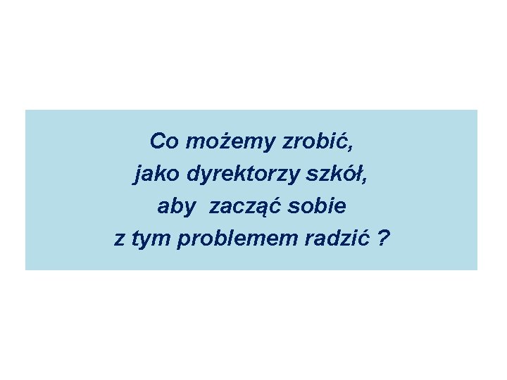 Co możemy zrobić, jako dyrektorzy szkół, aby zacząć sobie z tym problemem radzić ? Co możemy zrobić, jako dyrektorzy szkół, aby zacząć sobie z tym problemem radzić ?