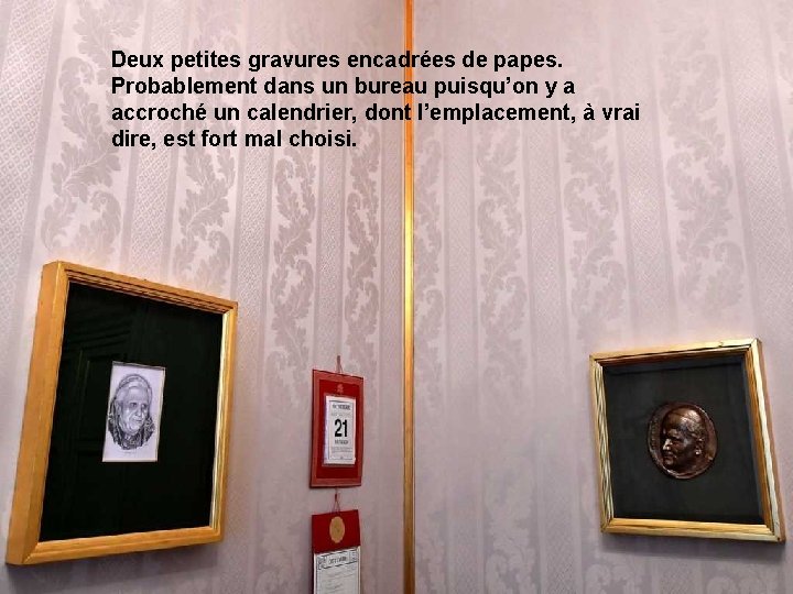 Deux petites gravures encadrées de papes. Probablement dans un bureau puisqu’on y a accroché