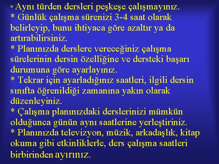 Aynı türden dersleri peşkeşe çalışmayınız. * Günlük çalışma sürenizi 3 -4 saat olarak belirleyip, Aynı türden dersleri peşkeşe çalışmayınız. * Günlük çalışma sürenizi 3 -4 saat olarak belirleyip,