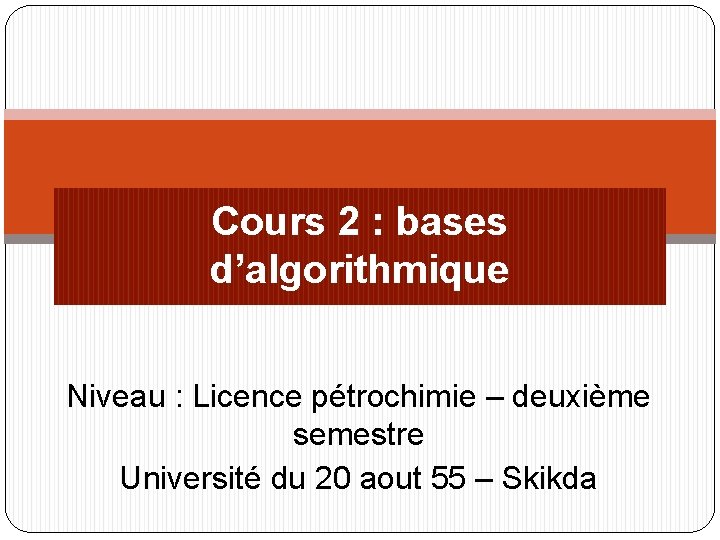 Cours 2 : bases d’algorithmique Niveau : Licence pétrochimie – deuxième semestre Université du