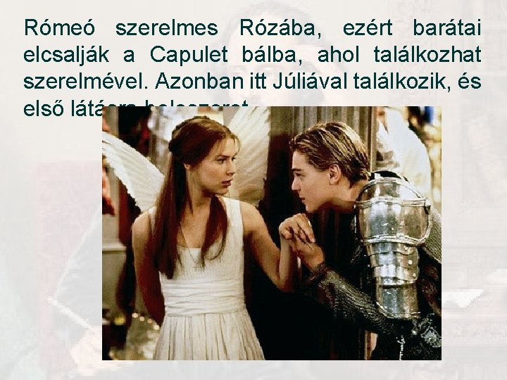 Rómeó szerelmes Rózába, ezért barátai elcsalják a Capulet bálba, ahol találkozhat szerelmével. Azonban itt Rómeó szerelmes Rózába, ezért barátai elcsalják a Capulet bálba, ahol találkozhat szerelmével. Azonban itt
